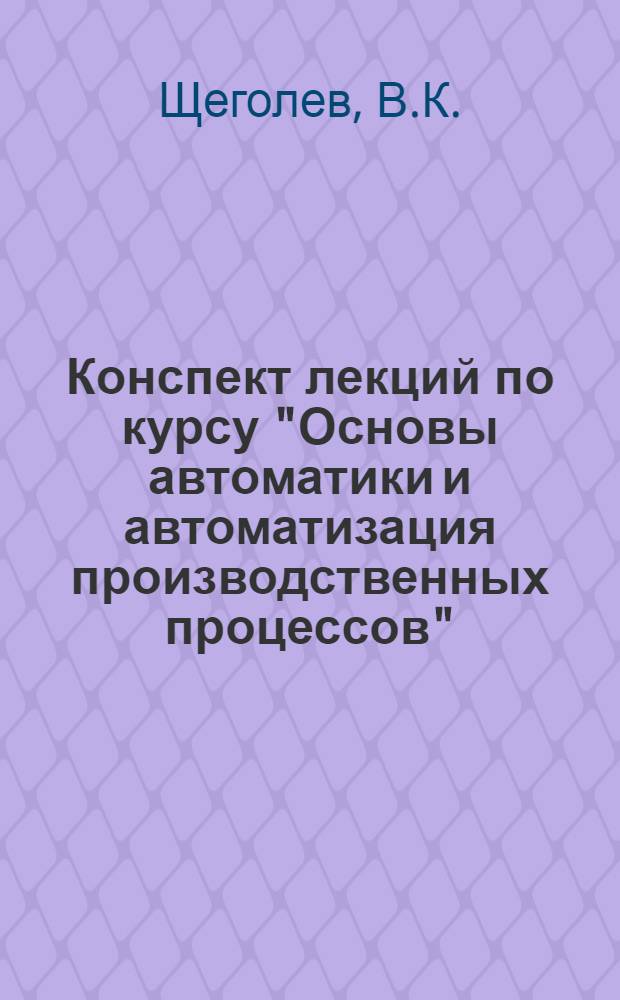 Конспект лекций по курсу "Основы автоматики и автоматизация производственных процессов" : Для студентов IV-V курсов по специальности "Опыт.-мех. приборы"