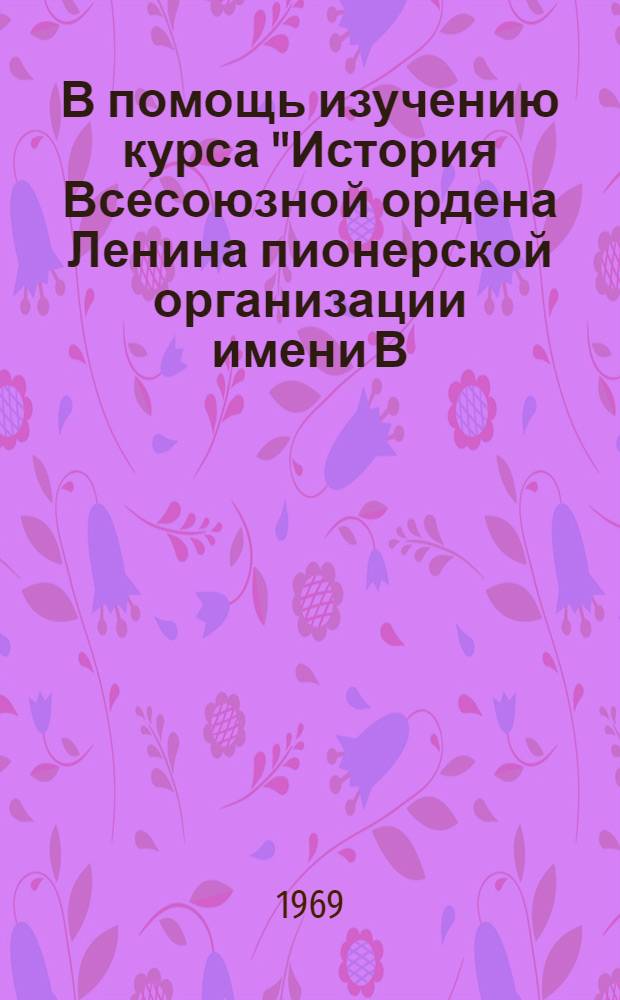 В помощь изучению курса "История Всесоюзной ордена Ленина пионерской организации имени В.И. Ленина" : Вып. 1-. Вып. 2 : Введение ; Предмет, источники и методы истории пионерского движения
