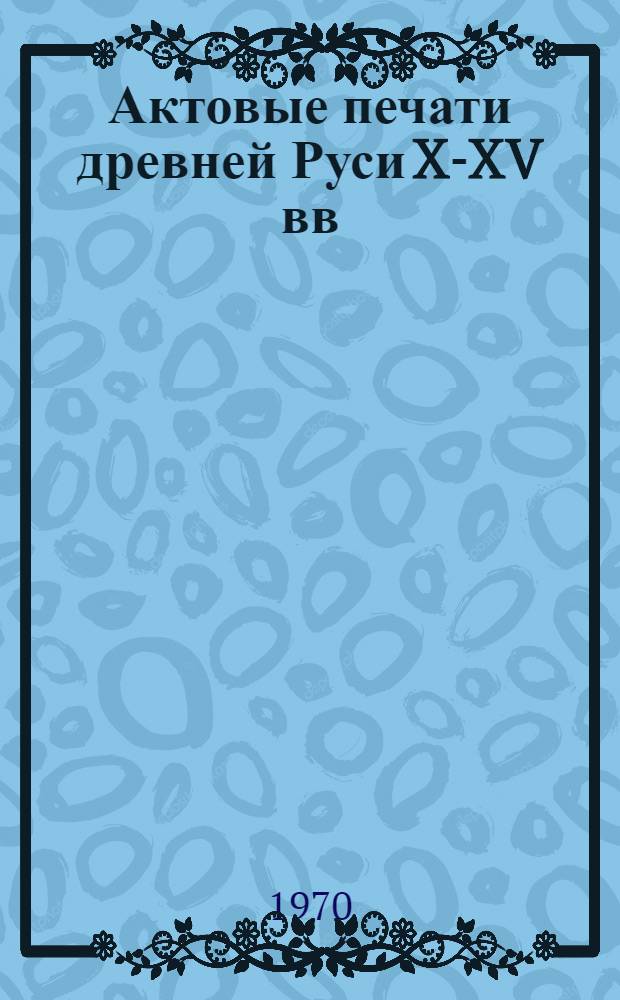 Актовые печати древней Руси X-XV вв : В 2 т. Т. 1-2. Т. 1 : Печати X - начала XIII в.