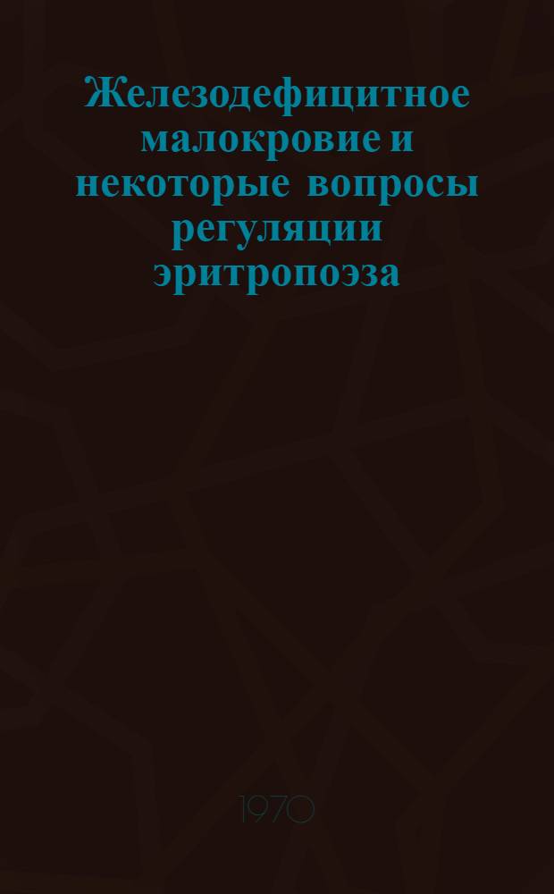 Железодефицитное малокровие и некоторые вопросы регуляции эритропоэза : Классификация, этиология и патогенез, функцион. активность эритрона, лечение, регуляция эритрона : Сборник статей