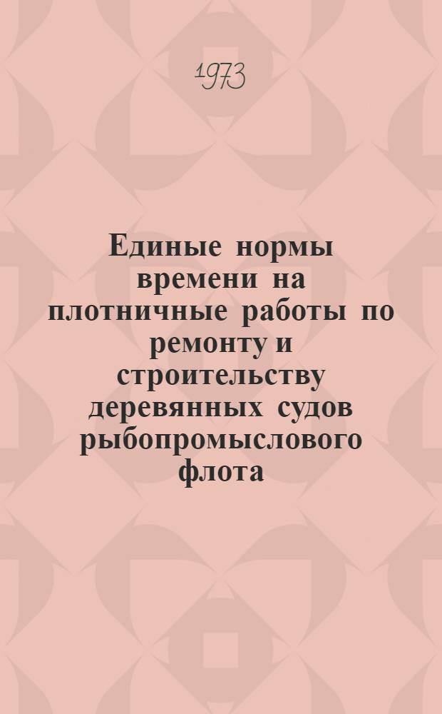 Единые нормы времени на плотничные работы по ремонту и строительству деревянных судов рыбопромыслового флота : Утв. 3/VIII 1973 г