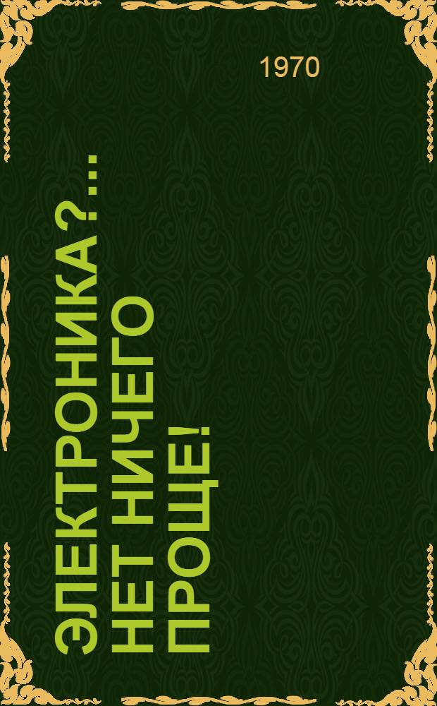 Электроника?.. Нет ничего проще! : Семнадцать занимательных бесед, в которых в очень простой форме объясняются основы электроники и возможности ее использования в пром-сти