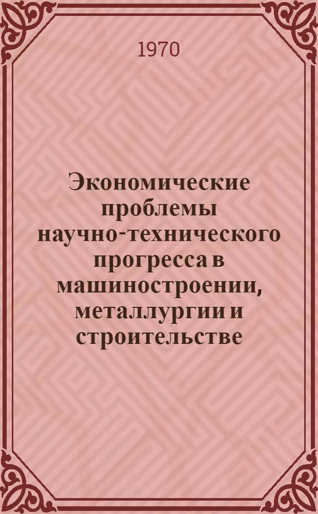 Экономические проблемы научно-технического прогресса в машиностроении, металлургии и строительстве : Межотраслевая науч.-экон. конференция молодых ученых и специалистов. (9-13 февр. 1970 г.) : Тезисы докладов