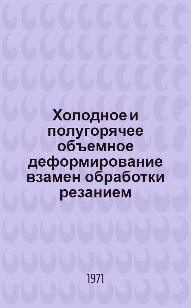 Холодное и полугорячее объемное деформирование взамен обработки резанием : Материалы отраслевого семинара-совещ. 10-13 февр. 1970 г.