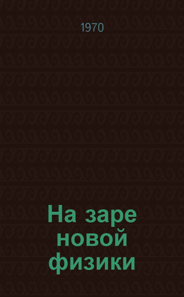 На заре новой физики : Сборник избр. науч.-попул. работ