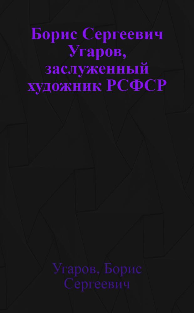 Борис Сергеевич Угаров, заслуженный художник РСФСР : Каталог выставки