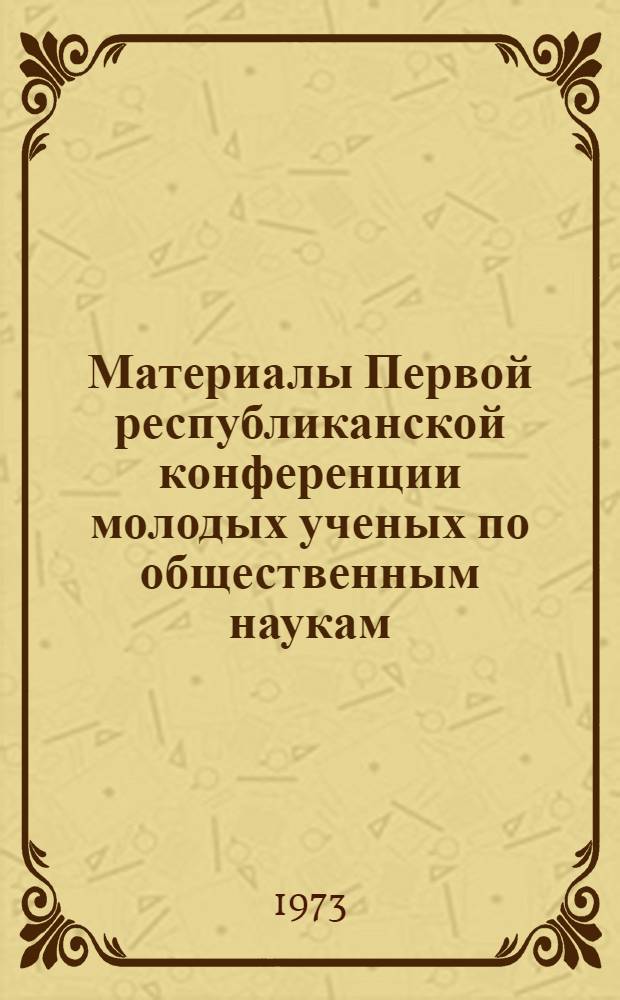 Материалы Первой республиканской конференции молодых ученых по общественным наукам. 9-11 окт. 1973г.