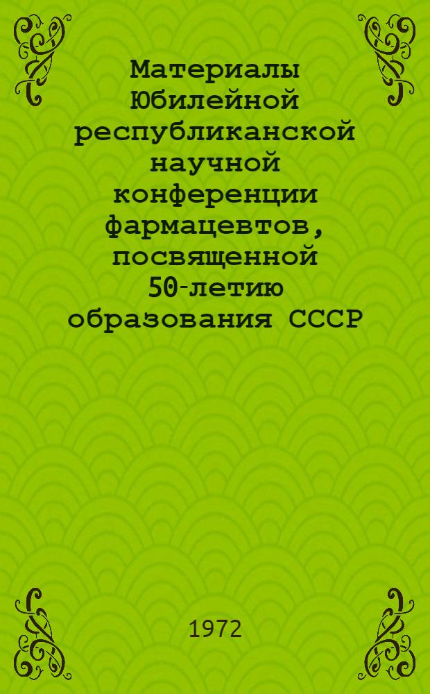Материалы Юбилейной республиканской научной конференции фармацевтов, посвященной 50-летию образования СССР. Сентябрь 1972