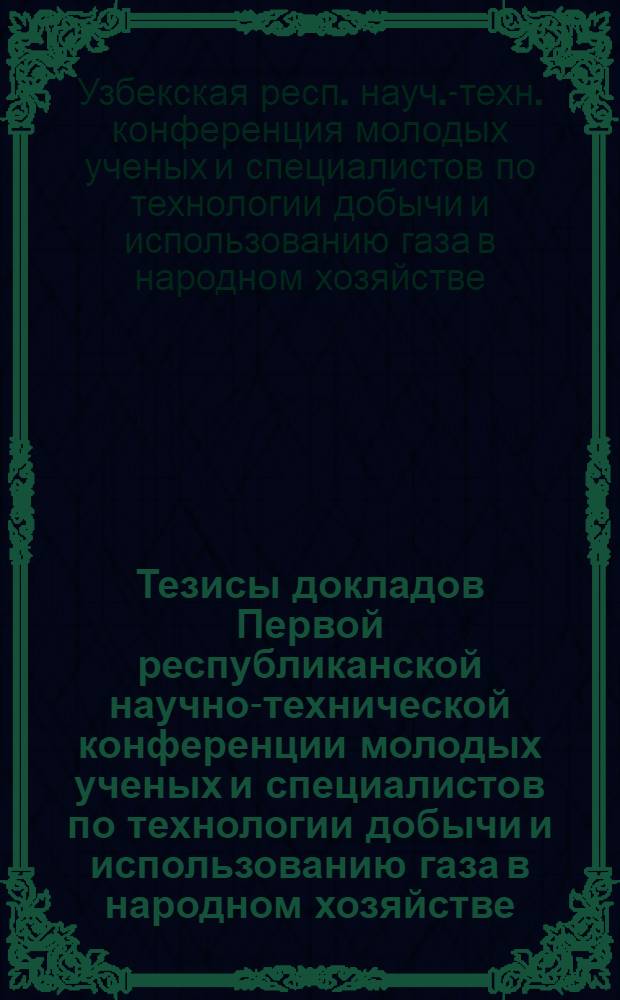 Тезисы докладов Первой республиканской научно-технической конференции молодых ученых и специалистов по технологии добычи и использованию газа в народном хозяйстве. (10-12 декабря)
