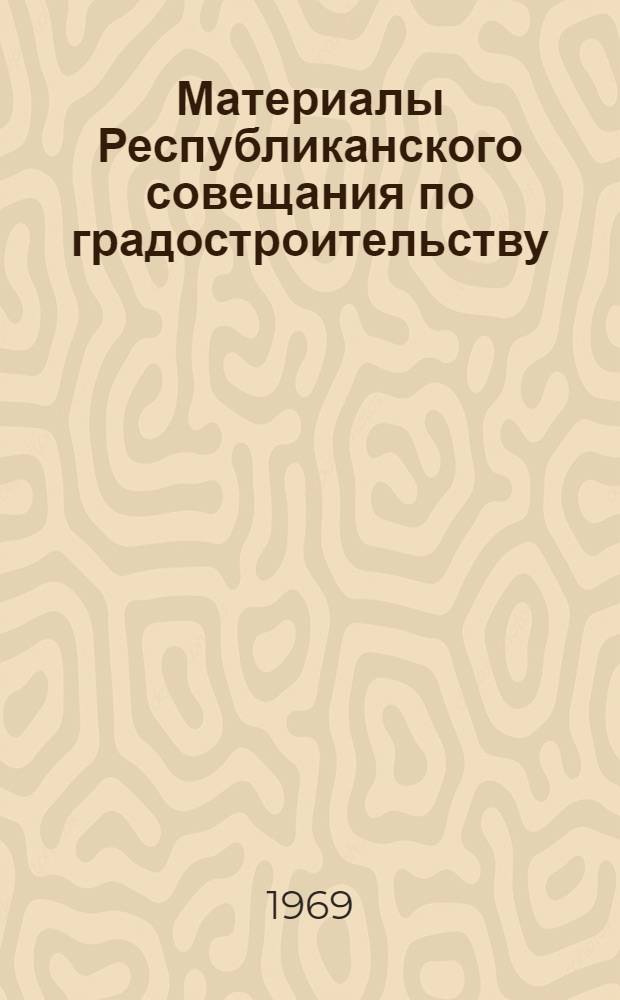 Материалы Республиканского совещания по градостроительству : Секция планировки и застройки городов и сан.-гигиен. проблем в градостроительстве