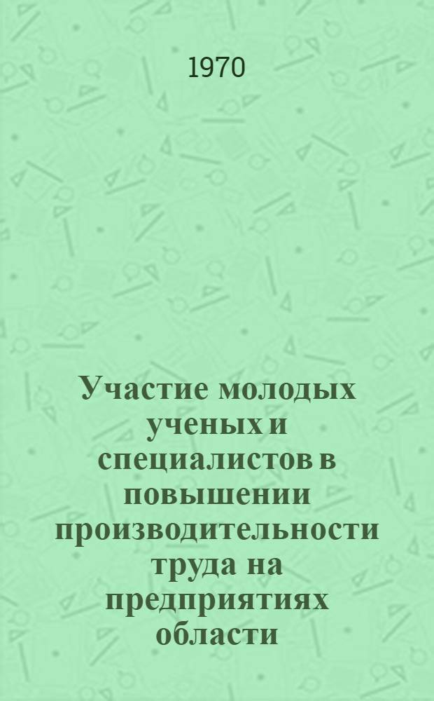 Участие молодых ученых и специалистов в повышении производительности труда на предприятиях области : (Материалы к обл. науч.-практ. конференции 22-23 июня 1970 г.)