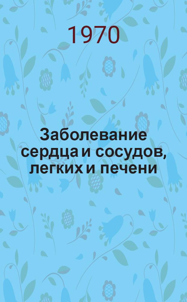 Заболевание сердца и сосудов, легких и печени : Материалы науч. сессии 20-22 мая 1970 г