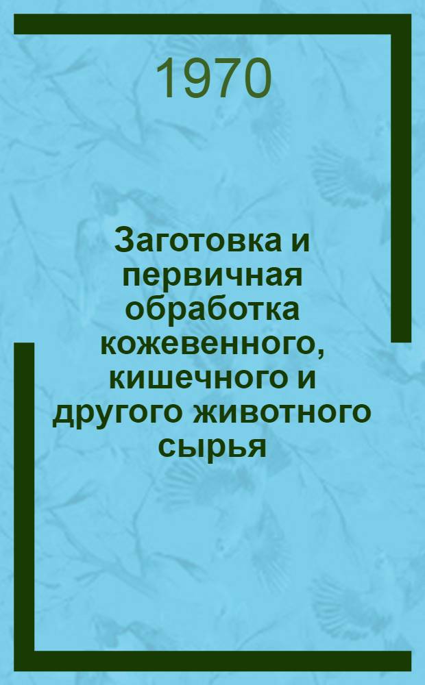 Заготовка и первичная обработка кожевенного, кишечного и другого животного сырья : (Правила и инструкции) : Утв. Гл. упр. ветеринарии М-ва сел. хоз-ва СССР и Гос. ком. заготовок Совета Министров СССР 18 VI 1965 г.