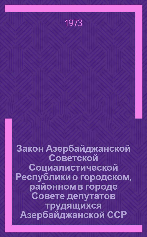 Закон Азербайджанской Советской Социалистической Республики о городском, районном в городе Совете депутатов трудящихся Азербайджанской ССР : Принят на первой сессии Верховного Совета АзССР восьмого созыва 1 июля 1971 г. : (С изм. и доп. от 5 мая 1972 г., 18 янв. и 30 марта 1973 г.)