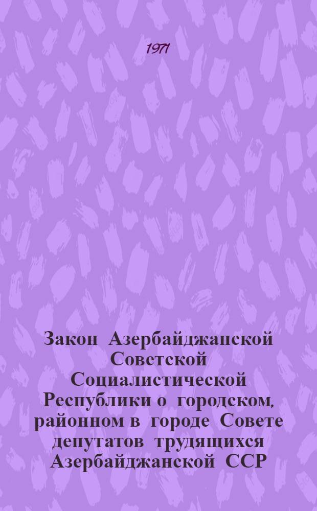 Закон Азербайджанской Советской Социалистической Республики о городском, районном в городе Совете депутатов трудящихся Азербайджанской ССР : Принят первой сессией Верховного Совета АзССР восьмого созыва 1 июля 1971 г