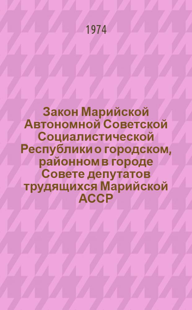 Закон Марийской Автономной Советской Социалистической Республики о городском, районном в городе Совете депутатов трудящихся Марийской АССР : Принят на второй сессии Верховного Совета Марийск. АССР восьмого созыва 17 дек. 1971 г. : С изм. и доп. от 21 июня 1972 г., 25 янв. и 19 июня 1973 г