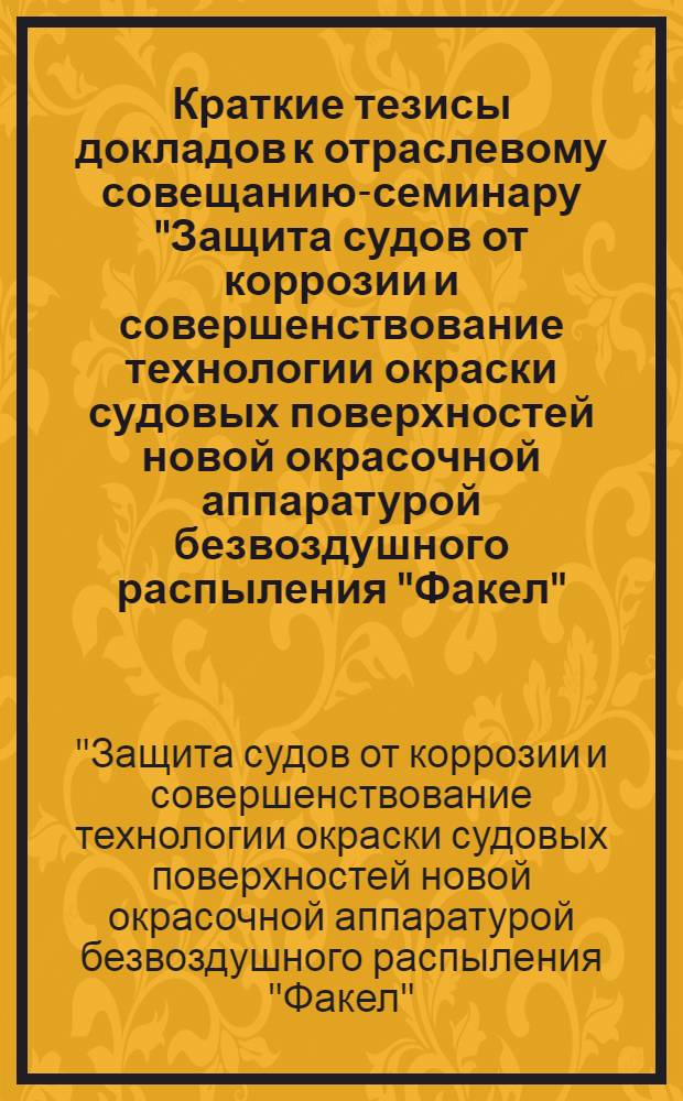 Краткие тезисы докладов к отраслевому совещанию-семинару "Защита судов от коррозии и совершенствование технологии окраски судовых поверхностей новой окрасочной аппаратурой безвоздушного распыления "Факел", "Луч", "Коралл". С 26 по 28 октября 1972 г.