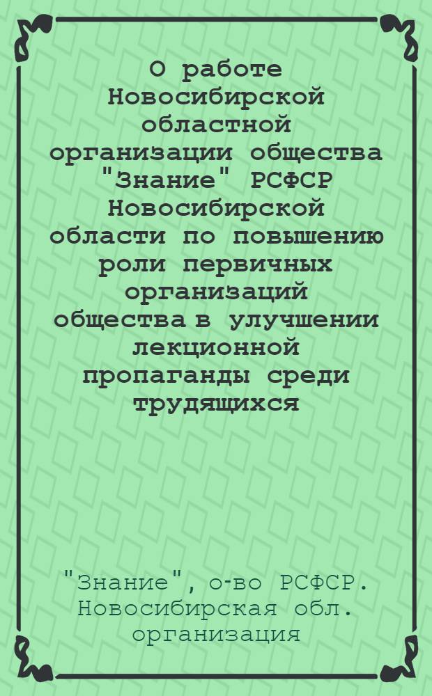 О работе Новосибирской областной организации общества "Знание" РСФСР Новосибирской области по повышению роли первичных организаций общества в улучшении лекционной пропаганды среди трудящихся : (Материалы к VII пленуму Правл. всесоюз. о-ва "Знание")
