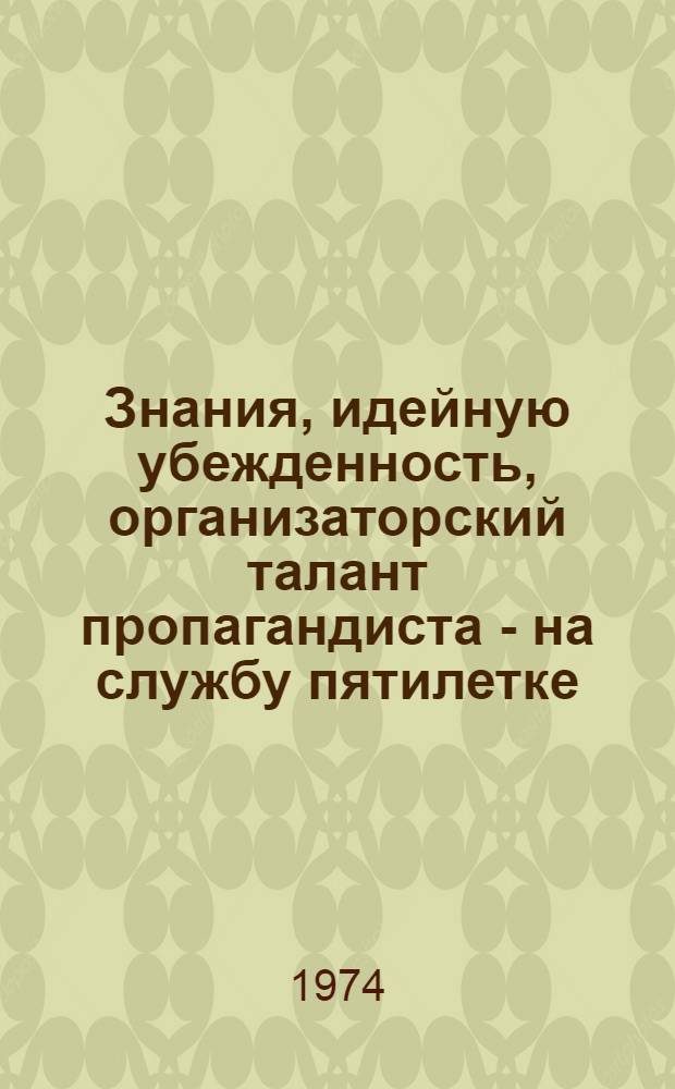 Знания, идейную убежденность, организаторский талант пропагандиста - на службу пятилетке : (Материалы обл. науч.-практ. конф. пропагандистов)