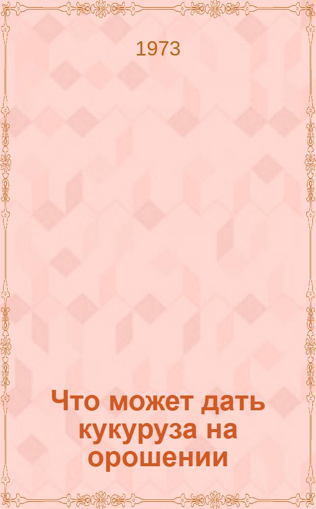Что может дать кукуруза на орошении : (Из опыта работы в 1973 г. колхоза им. Жданова. Богаев. р-на)