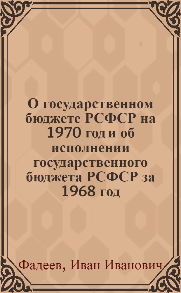 О государственном бюджете РСФСР на 1970 год и об исполнении государственного бюджета РСФСР за 1968 год: Доклад и заключит. слово министра финансов РСФСР депутата Фадеева И.И. на шестой сессии Верховного совета РСФСР седьмого созыва 23 и 24 дек. 1969 г.; Закон Российской Советской Федеративной Социалистической Республики о государственном бюджете Российской Советской Федеративной Социалистической Республики на 1970 год