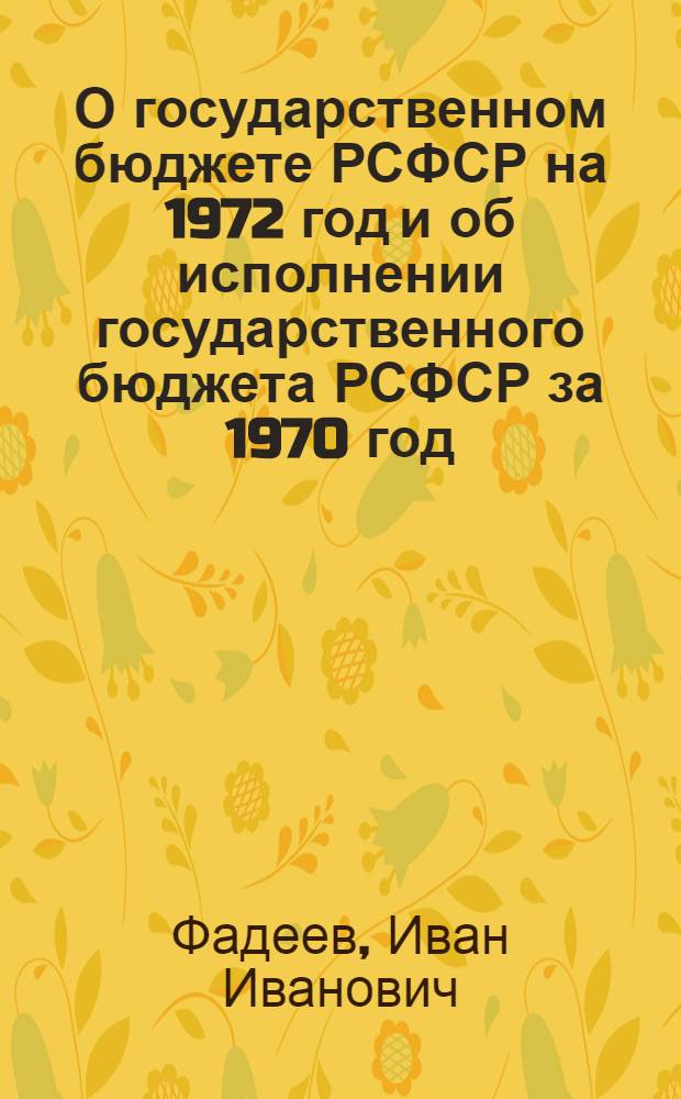 О государственном бюджете РСФСР на 1972 год и об исполнении государственного бюджета РСФСР за 1970 год: Докл. и заключ. слово министра финансов РСФСР, депутата Фадеева И.И. на второй сессии Верховного совета РСФСР восьмого созыва 8 и 9 дек. 1971 г.; Закон Российской Советской Федеративной Социалистической Республики о Государственном бюджете Российской Советской Федеративной Социалистической Республики на 1972 год