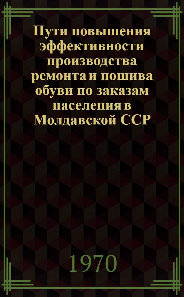 Пути повышения эффективности производства ремонта и пошива обуви по заказам населения в Молдавской ССР : Обзор