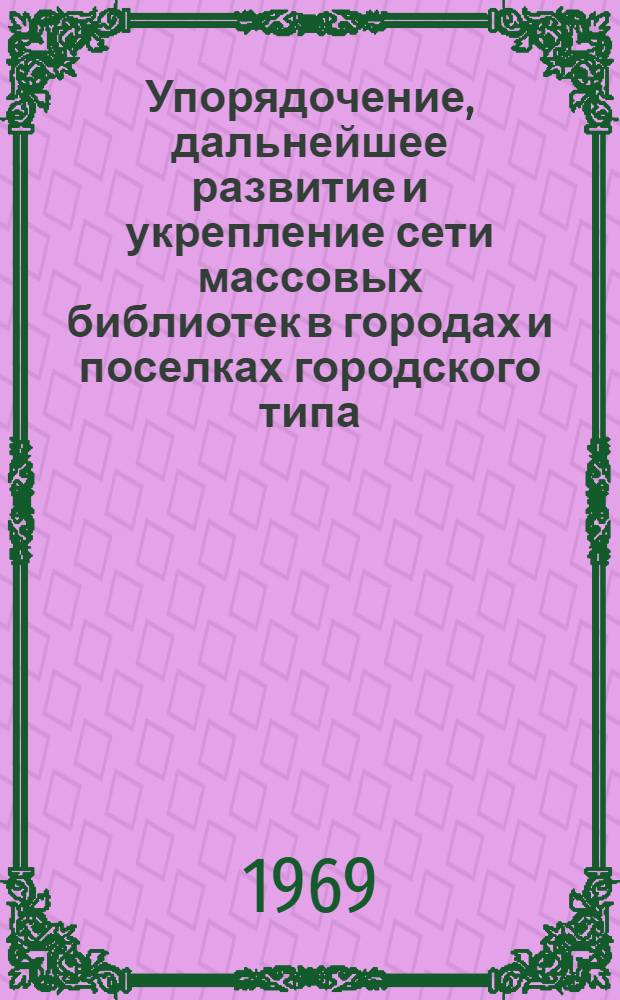 Упорядочение, дальнейшее развитие и укрепление сети массовых библиотек в городах и поселках городского типа : (Инструктивно-метод. письмо)