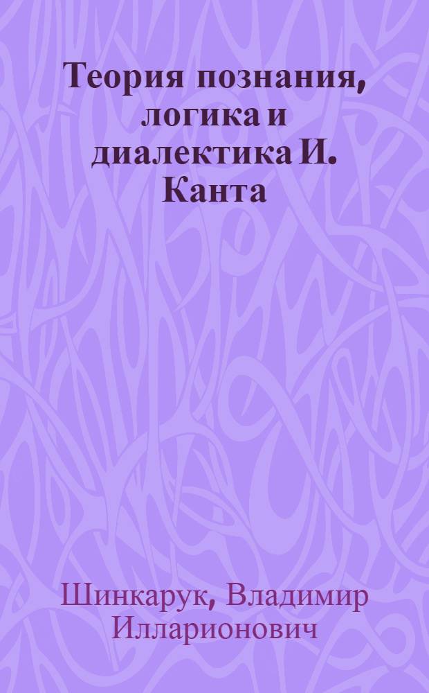 Теория познания, логика и диалектика И. Канта : (И. Кант как родоначальник нем. классич. философии)