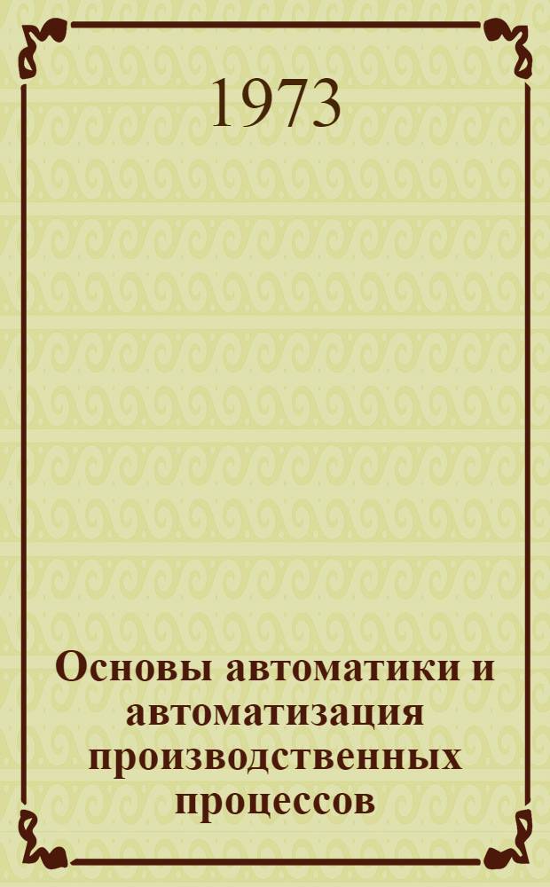 Основы автоматики и автоматизация производственных процессов : Для вузов по специальностям "Машины и оборудование нефт. и газовых промыслов" и "Технология и комплексная механизация разраб. нефт. и газовых месторождений"