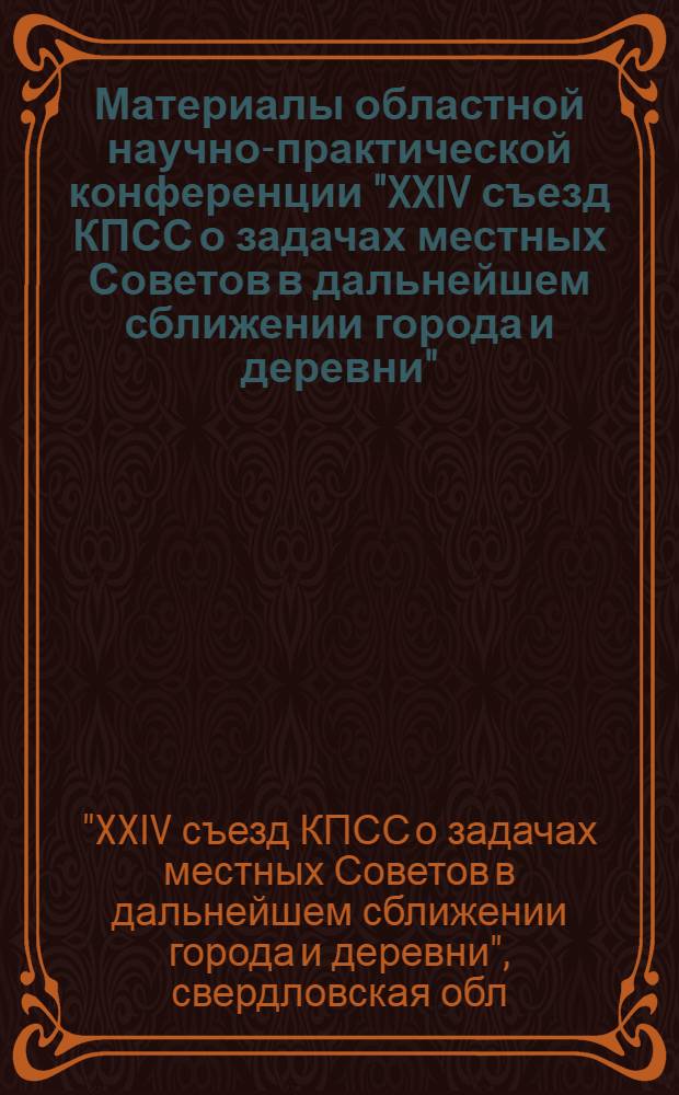 Материалы областной научно-практической конференции "XXIV съезд КПСС о задачах местных Советов в дальнейшем сближении города и деревни" : 1-