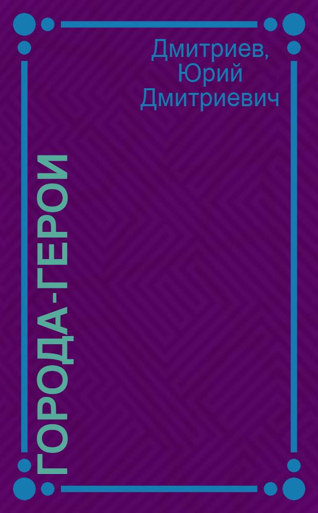 Города-герои : Брест, Севастополь, Москва, Одесса, Сталинград, Киев, Ленинград : Для мл. и сред. школьного возраста