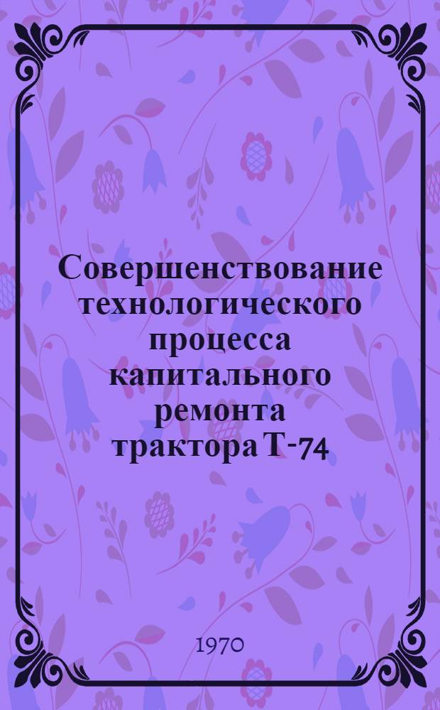 Совершенствование технологического процесса капитального ремонта трактора Т-74 : (Из опыта специализир. мастерской Кулдиг. района отд-ния "Латвсельхозтехника")