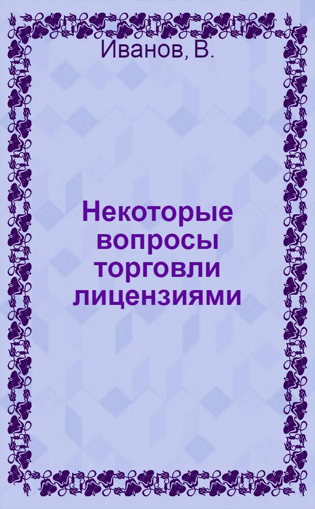 Некоторые вопросы торговли лицензиями : Доклад на заседании секции "Изобретательство и науч.-техн. прогресс"