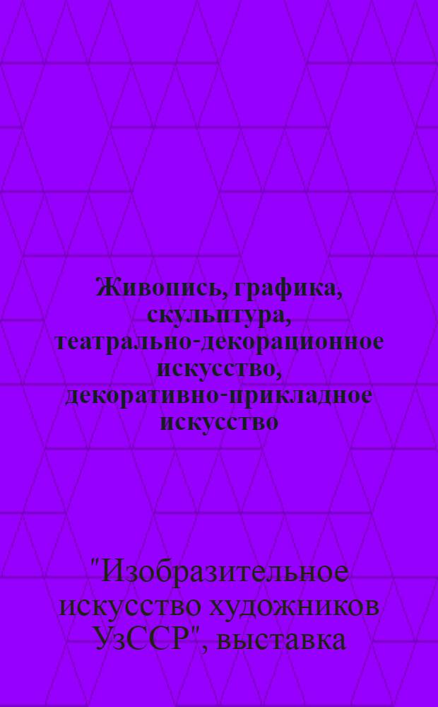 Живопись, графика, скульптура, театрально-декорационное искусство, декоративно-прикладное искусство : Каталог : Выставка, посвящается 50-летию образования УзССР и КП Узбекистана
