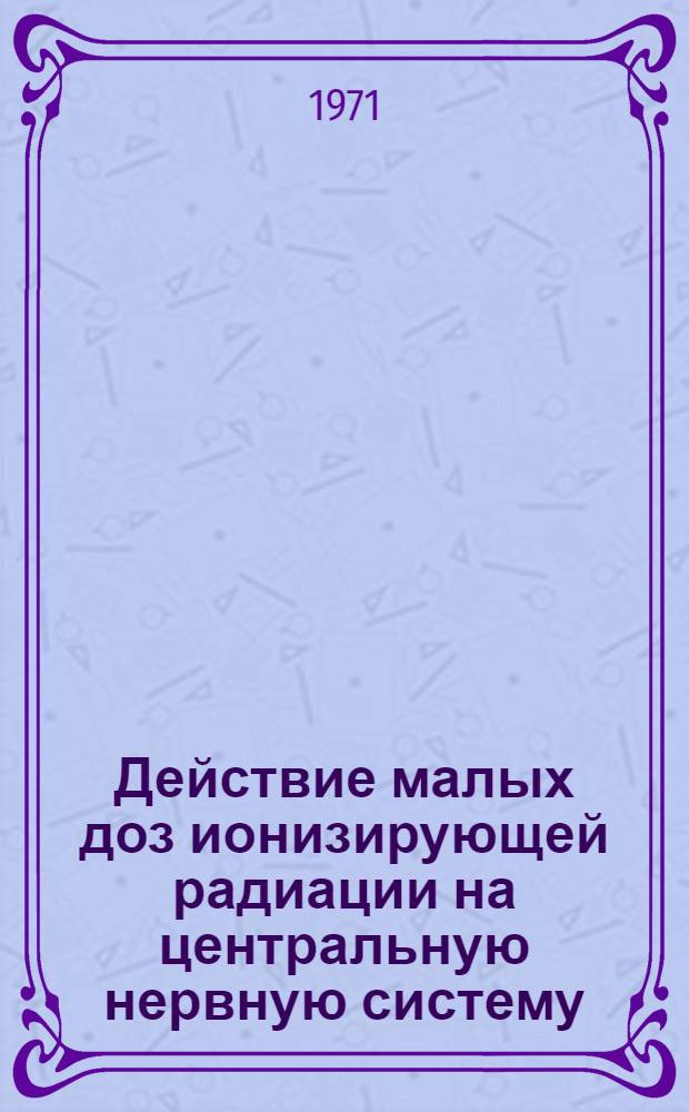 Действие малых доз ионизирующей радиации на центральную нервную систему : Материалы всесоюз. симпозиума, состоявшегося в г. Минске в дек. 1968 г