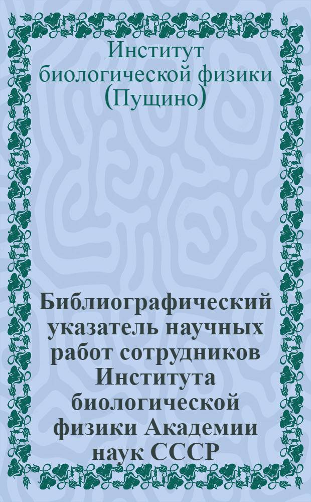 Библиографический указатель научных работ сотрудников Института биологической физики Академии наук СССР. (1965-1972)