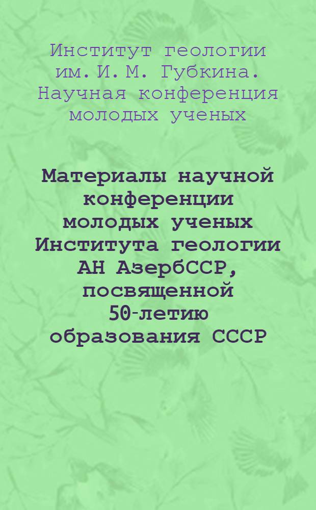 Материалы научной конференции молодых ученых Института геологии АН АзербССР, посвященной 50-летию образования СССР