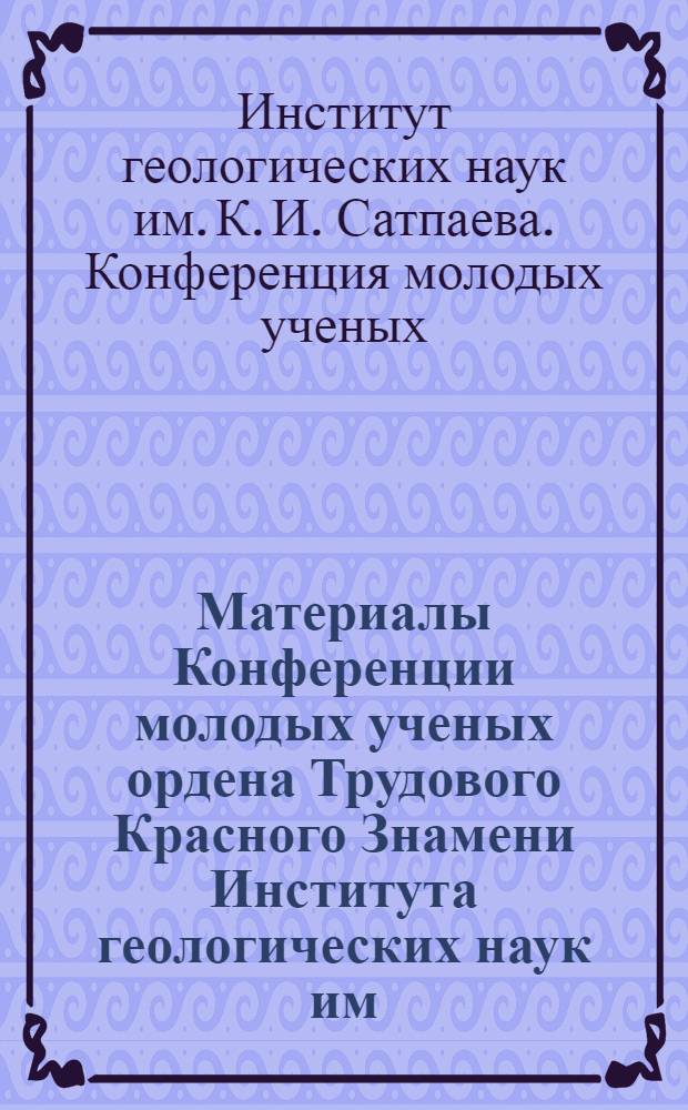 Материалы Конференции молодых ученых ордена Трудового Красного Знамени Института геологических наук им. К.И. Сатпаева АН КазССР : (Краткие тезисы)