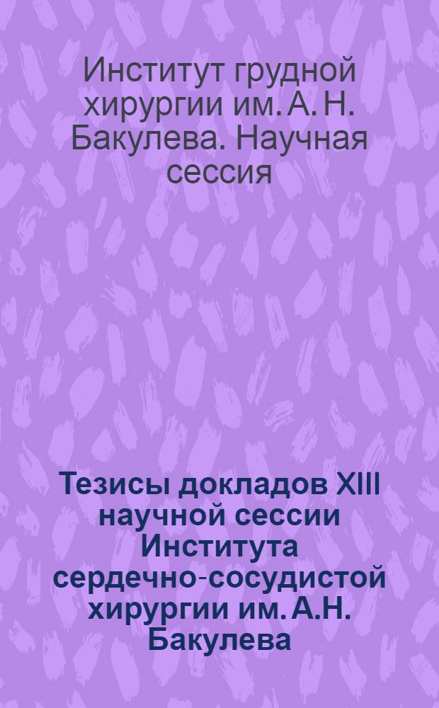 Тезисы докладов XIII научной сессии Института сердечно-сосудистой хирургии им. А.Н. Бакулева. 24-26 мая 1972 : Разд. 1