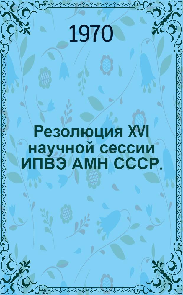 Резолюция XVI научной сессии ИПВЭ АМН СССР. (21-24 октября 1969)