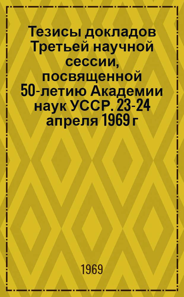 Тезисы докладов Третьей научной сессии, посвященной 50-летию Академии наук УССР. 23-24 апреля 1969 г.