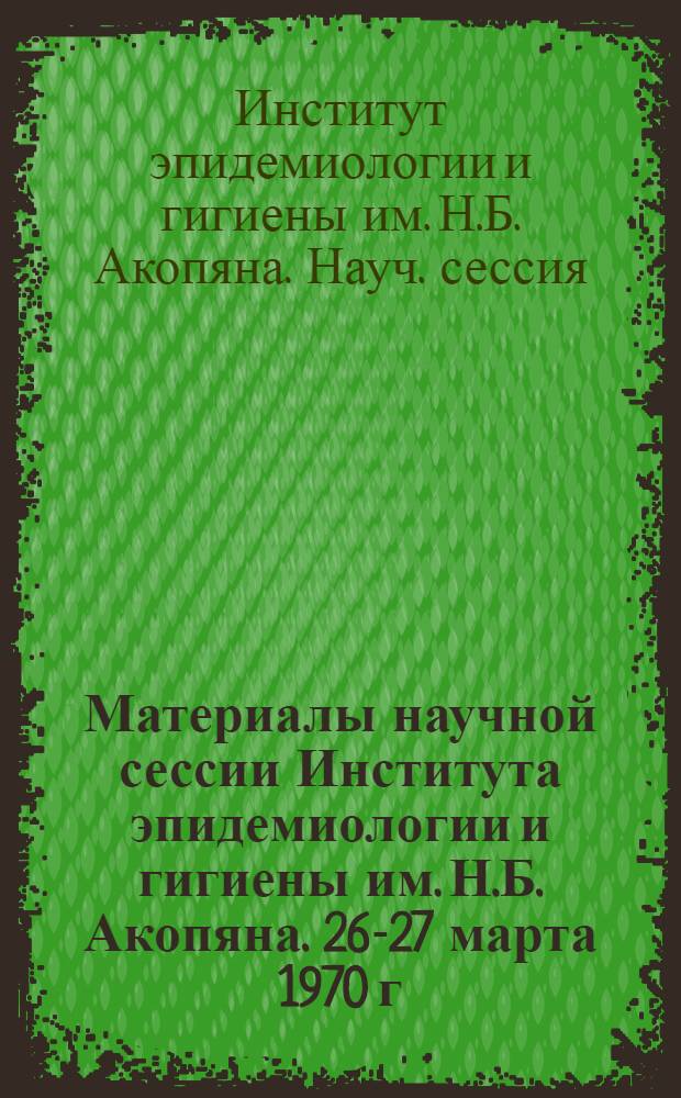 Материалы научной сессии Института эпидемиологии и гигиены им. Н.Б. Акопяна. 26-27 марта 1970 г.