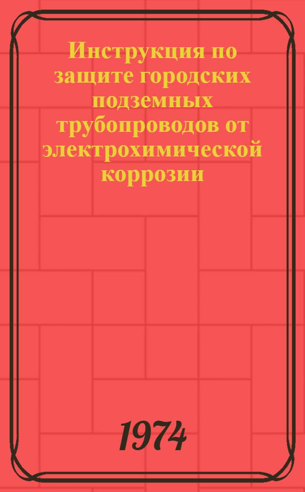 Инструкция по защите городских подземных трубопроводов от электрохимической коррозии : Утв. Гл. упр. газового хоз-ва 13/XI 1972 г