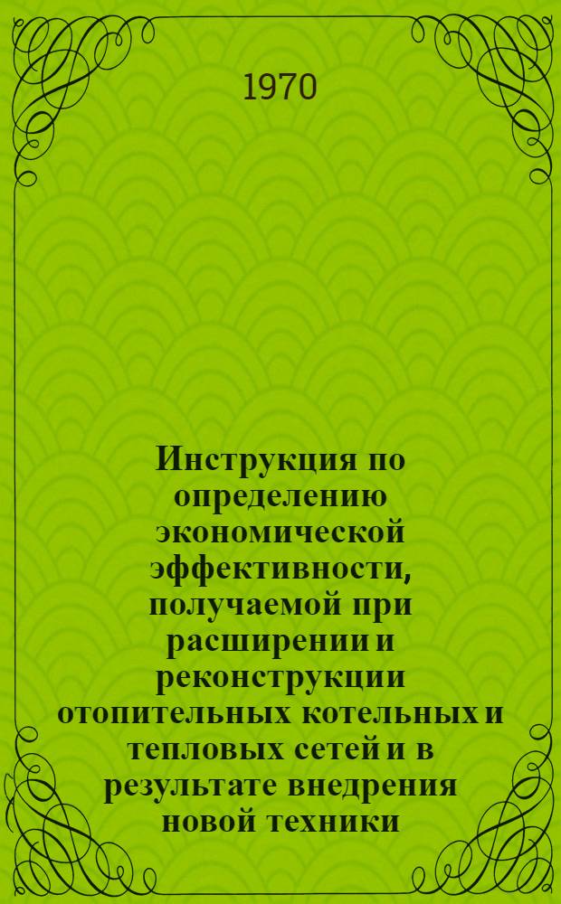 Инструкция по определению экономической эффективности, получаемой при расширении и реконструкции отопительных котельных и тепловых сетей и в результате внедрения новой техники : Утв. 1/XII 1969 г