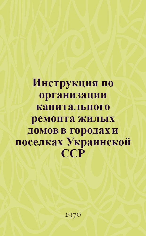 Инструкция по организации капитального ремонта жилых домов в городах и поселках Украинской ССР : Утв. 3/IV 1970 г