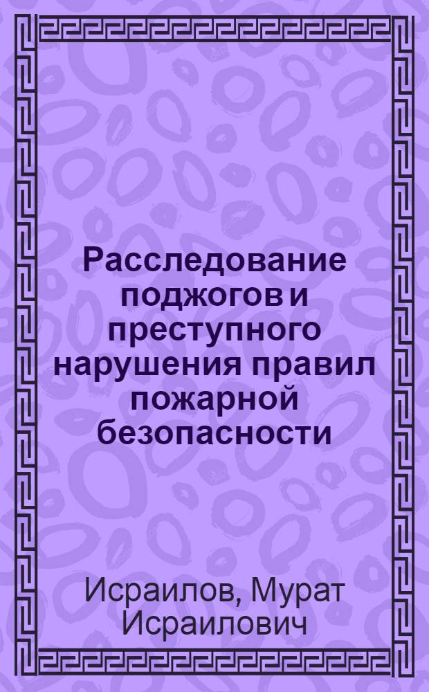 Расследование поджогов и преступного нарушения правил пожарной безопасности : Лекция