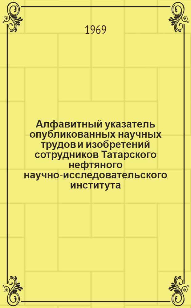 Алфавитный указатель опубликованных научных трудов и изобретений сотрудников Татарского нефтяного научно-исследовательского института : Библиогр. справочник. 1966-1968 гг.
