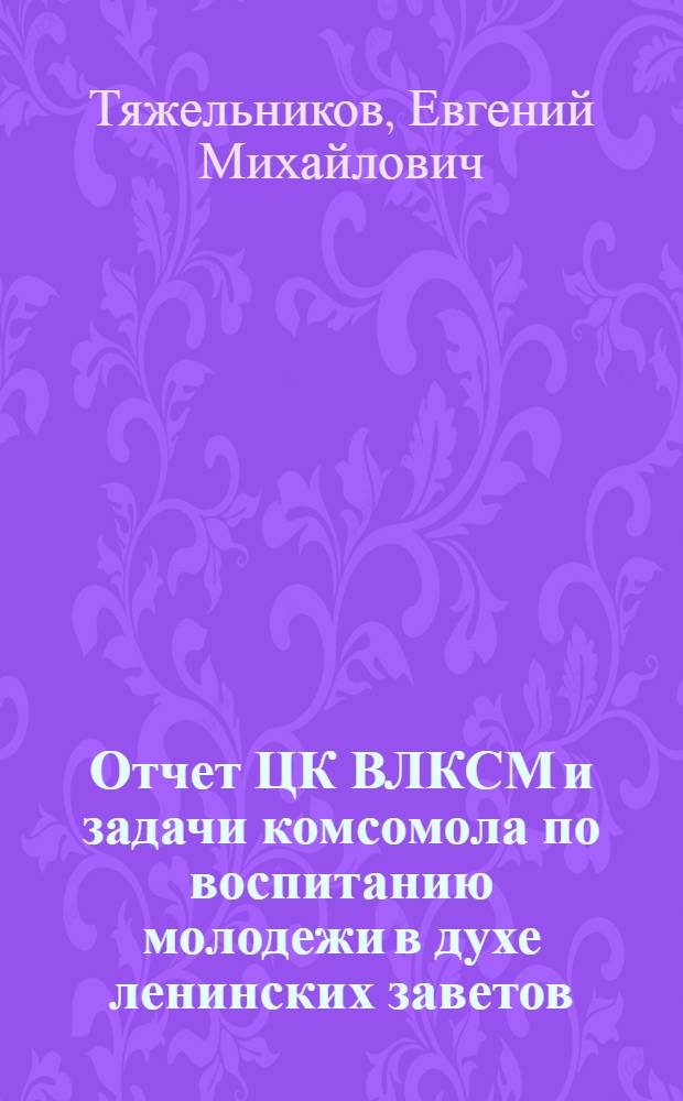 Отчет ЦК ВЛКСМ и задачи комсомола по воспитанию молодежи в духе ленинских заветов : Доклад первого секр. ЦК ВЛКСМ тов. Тяжельникова Е.М. 26 мая 1970 г