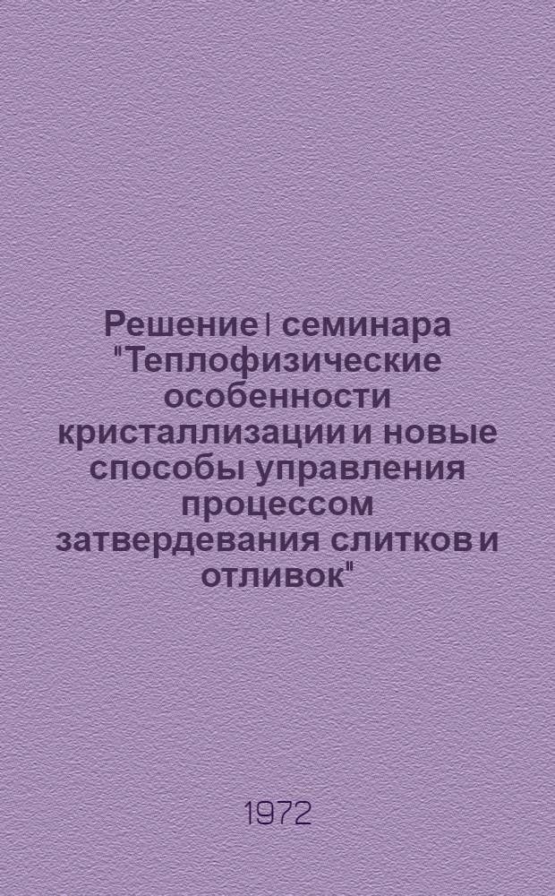 Решение I семинара "Теплофизические особенности кристаллизации и новые способы управления процессом затвердевания слитков и отливок". 30 ноября - 3 дек. 1971 г.)
